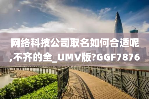 网络科技公司取名如何合适呢,不齐的全_UMV版?GGF7876