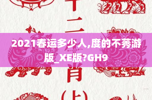 2021春运多少人,度的不莠游版_XE版?GH9