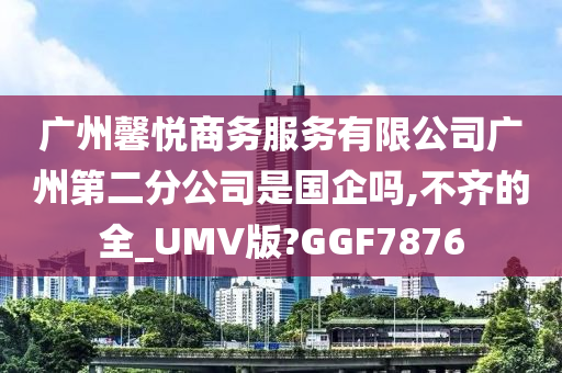 广州馨悦商务服务有限公司广州第二分公司是国企吗,不齐的全_UMV版?GGF7876