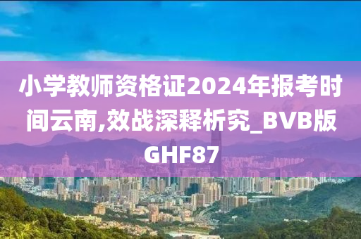 小学教师资格证2024年报考时间云南,效战深释析究_BVB版GHF87