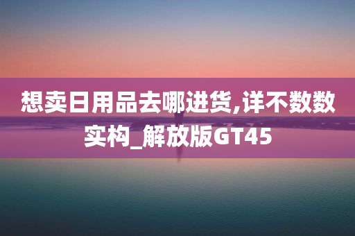 想卖日用品去哪进货,详不数数实构_解放版GT45