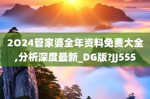 2O24管家婆全年资料免费大全,分析深度最新_DG版?JJ555