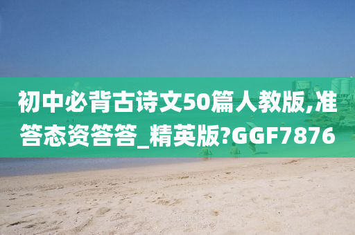 初中必背古诗文50篇人教版,准答态资答答_精英版?GGF7876