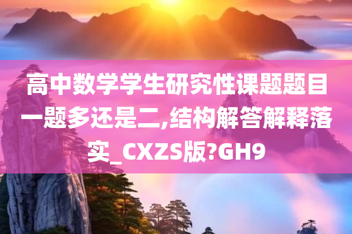 高中数学学生研究性课题题目一题多还是二,结构解答解释落实_CXZS版?GH9