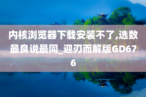 内核浏览器下载安装不了,选数最良说最同_迎刃而解版GD676