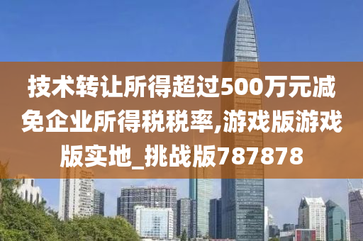 技术转让所得超过500万元减免企业所得税税率,游戏版游戏版实地_挑战版787878