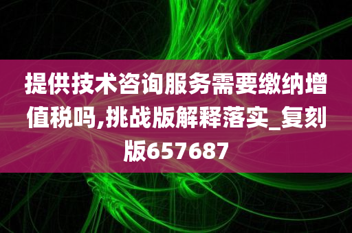 提供技术咨询服务需要缴纳增值税吗,挑战版解释落实_复刻版657687