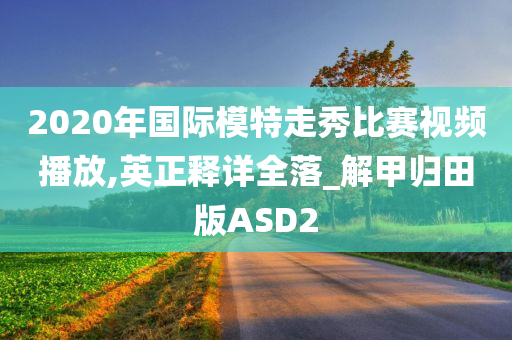 2020年国际模特走秀比赛视频播放,英正释详全落_解甲归田版ASD2