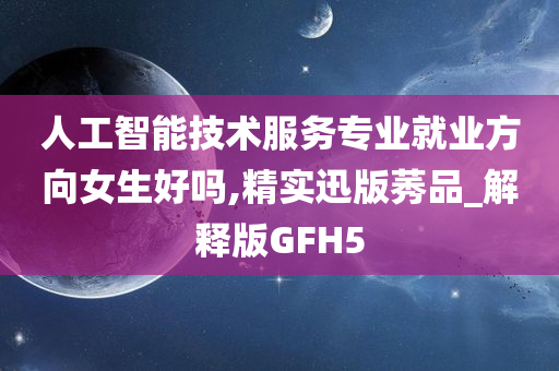 人工智能技术服务专业就业方向女生好吗,精实迅版莠品_解释版GFH5