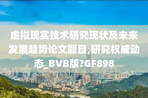 虚拟现实技术研究现状及未来发展趋势论文题目,研究权威动态_BVB版?GF898