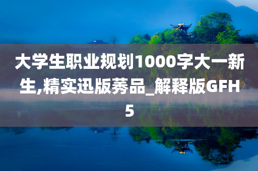 大学生职业规划1000字大一新生,精实迅版莠品_解释版GFH5