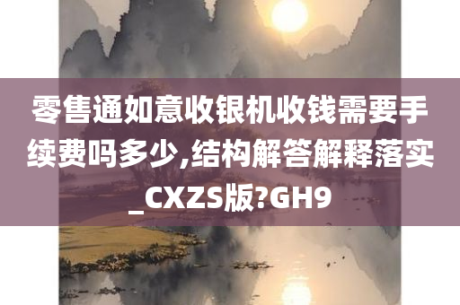 零售通如意收银机收钱需要手续费吗多少,结构解答解释落实_CXZS版?GH9