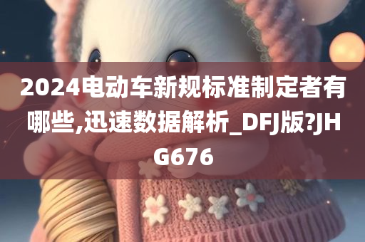 2024电动车新规标准制定者有哪些,迅速数据解析_DFJ版?JHG676