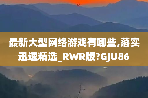 最新大型网络游戏有哪些,落实迅速精选_RWR版?GJU86