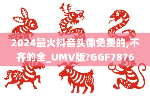 2024最火抖音头像免费的,不齐的全_UMV版?GGF7876