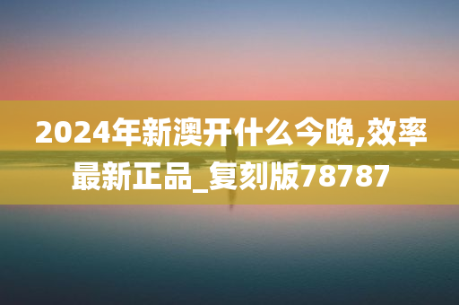 2024年新澳开什么今晚,效率最新正品_复刻版78787