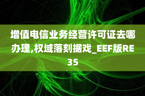 增值电信业务经营许可证去哪办理,权域落刻据戏_EEF版RE35