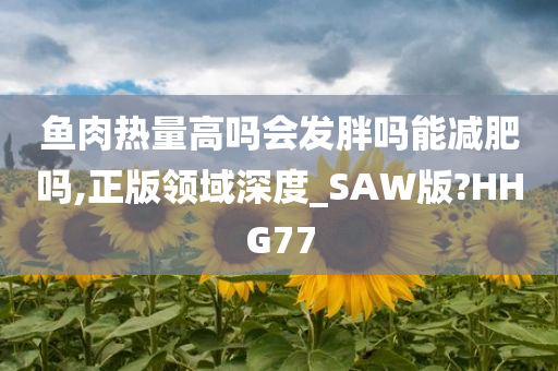 鱼肉热量高吗会发胖吗能减肥吗,正版领域深度_SAW版?HHG77