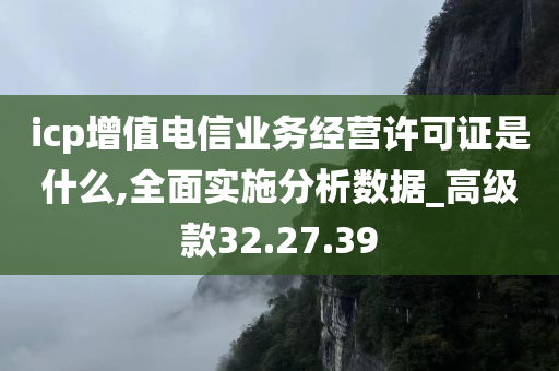 icp增值电信业务经营许可证是什么,全面实施分析数据_高级款32.27.39