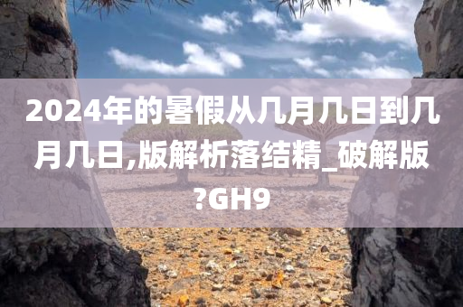 2024年的暑假从几月几日到几月几日,版解析落结精_破解版?GH9