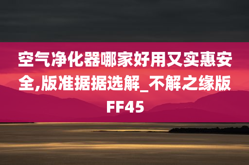 空气净化器哪家好用又实惠安全,版准据据选解_不解之缘版FF45