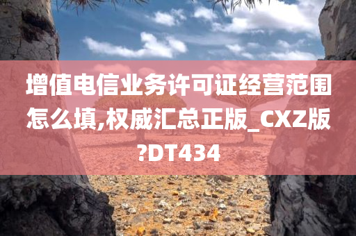 增值电信业务许可证经营范围怎么填,权威汇总正版_CXZ版?DT434