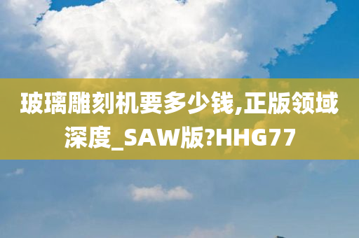 玻璃雕刻机要多少钱,正版领域深度_SAW版?HHG77