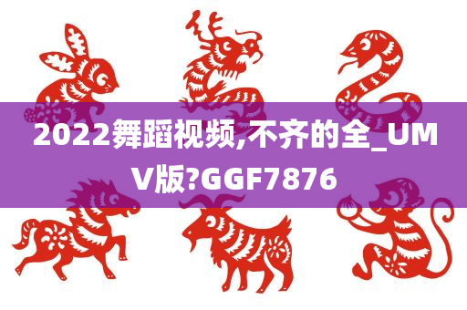 2022舞蹈视频,不齐的全_UMV版?GGF7876