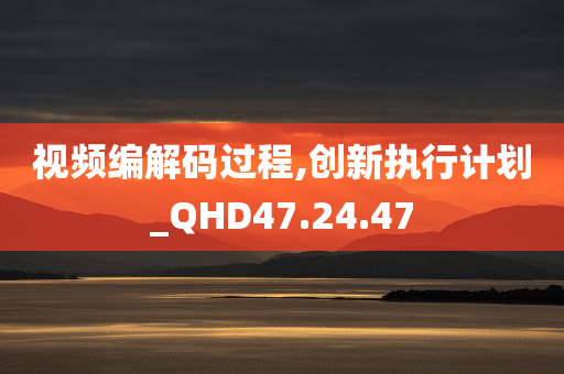 视频编解码过程,创新执行计划_QHD47.24.47