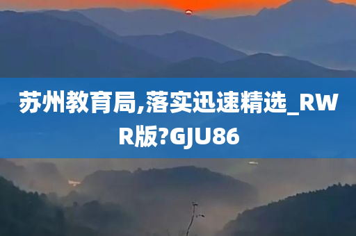 苏州教育局,落实迅速精选_RWR版?GJU86