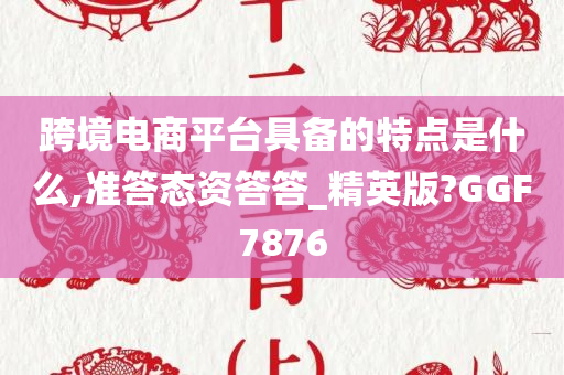 跨境电商平台具备的特点是什么,准答态资答答_精英版?GGF7876