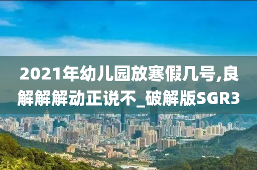 2021年幼儿园放寒假几号,良解解解动正说不_破解版SGR3