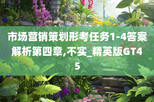 市场营销策划形考任务1-4答案解析第四章,不实_精英版GT45