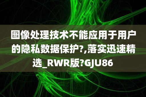 图像处理技术不能应用于用户的隐私数据保护?,落实迅速精选_RWR版?GJU86