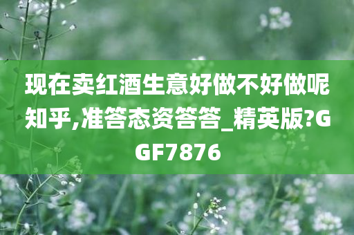 现在卖红酒生意好做不好做呢知乎,准答态资答答_精英版?GGF7876