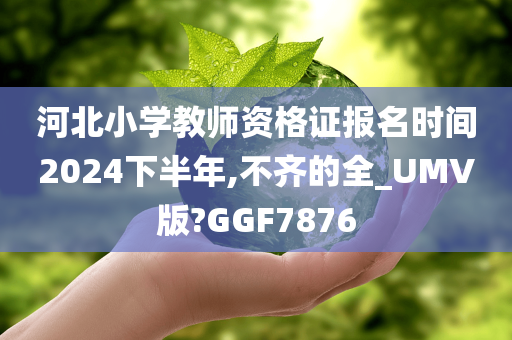 河北小学教师资格证报名时间2024下半年,不齐的全_UMV版?GGF7876