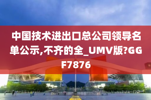 中国技术进出口总公司领导名单公示,不齐的全_UMV版?GGF7876