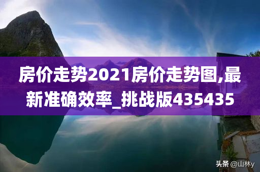 房价走势2021房价走势图,最新准确效率_挑战版435435