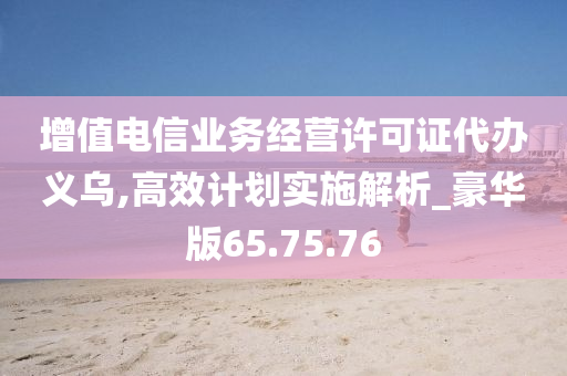 增值电信业务经营许可证代办义乌,高效计划实施解析_豪华版65.75.76