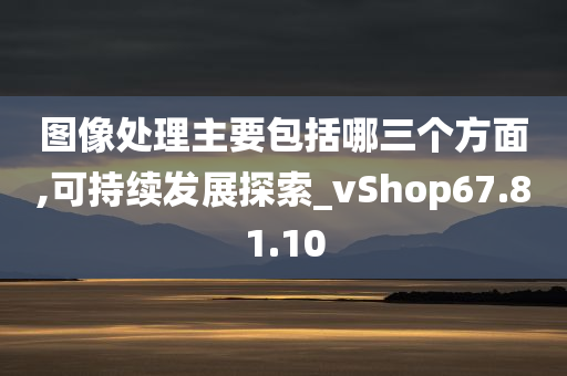 图像处理主要包括哪三个方面,可持续发展探索_vShop67.81.10