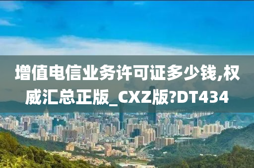 增值电信业务许可证多少钱,权威汇总正版_CXZ版?DT434