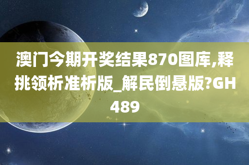 澳门今期开奖结果870图库,释挑领析准析版_解民倒悬版?GH489