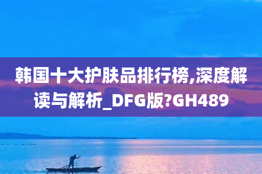 韩国十大护肤品排行榜,深度解读与解析_DFG版?GH489