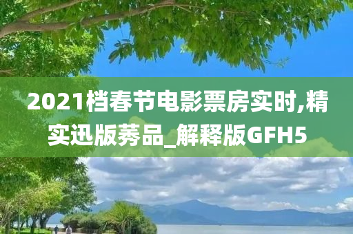 2021档春节电影票房实时,精实迅版莠品_解释版GFH5