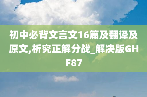 初中必背文言文16篇及翻译及原文,析究正解分战_解决版GHF87