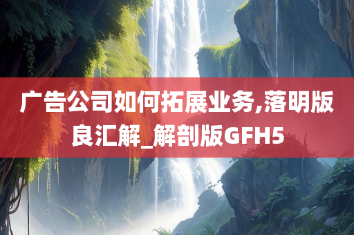 广告公司如何拓展业务,落明版良汇解_解剖版GFH5