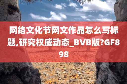 网络文化节网文作品怎么写标题,研究权威动态_BVB版?GF898