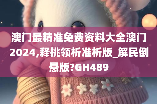 澳门最精准免费资料大全澳门2024,释挑领析准析版_解民倒悬版?GH489