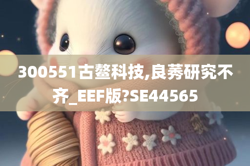 300551古鳌科技,良莠研究不齐_EEF版?SE44565