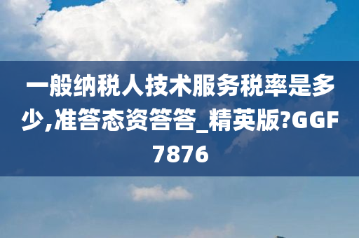 一般纳税人技术服务税率是多少,准答态资答答_精英版?GGF7876